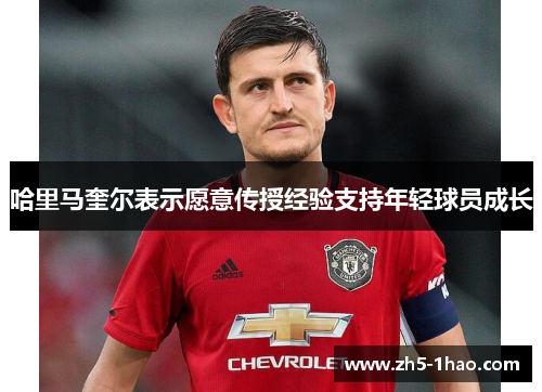 哈里马奎尔表示愿意传授经验支持年轻球员成长 哈里马奎尔表示愿意传授经验支持年轻球员成长