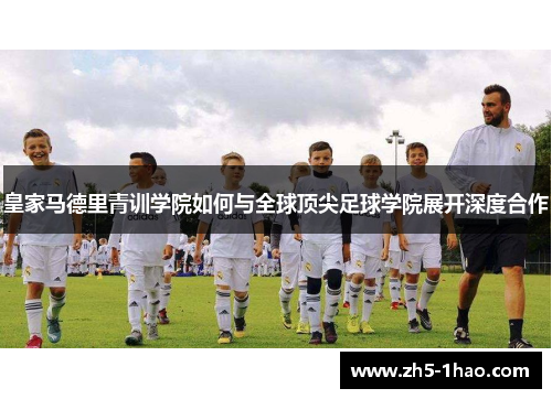 皇家马德里青训学院如何与全球顶尖足球学院展开深度合作