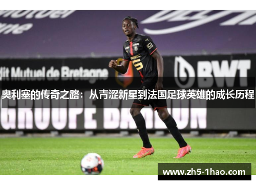 奥利塞的传奇之路:从青涩新星到法国足球英雄的成长历程 奥利塞的传奇之路:从青涩新星到法国足球英雄的成长历程