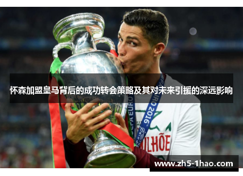 怀森加盟皇马背后的成功转会策略及其对未来引援的深远影响 怀森加盟皇马背后的成功转会策略及其对未来引援的深远影响