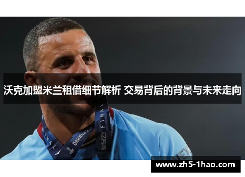 沃克加盟米兰租借细节解析 交易背后的背景与未来走向