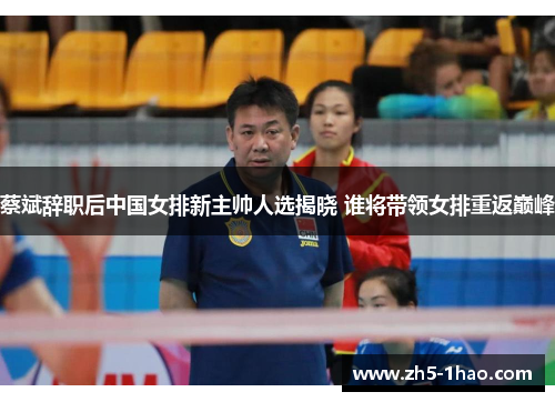 蔡斌辞职后中国女排新主帅人选揭晓 谁将带领女排重返巅峰 蔡斌辞职后中国女排新主帅人选揭晓 谁将带领女排重返巅峰