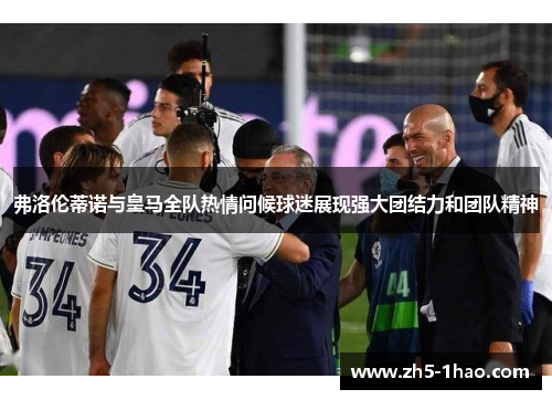 弗洛伦蒂诺与皇马全队热情问候球迷展现强大团结力和团队精神