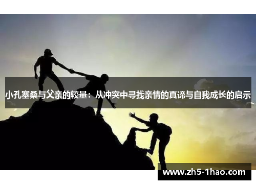 小孔塞桑与父亲的较量:从冲突中寻找亲情的真谛与自我成长的启示 小孔塞桑与父亲的较量:从冲突中寻找亲情的真谛与自我成长的启示