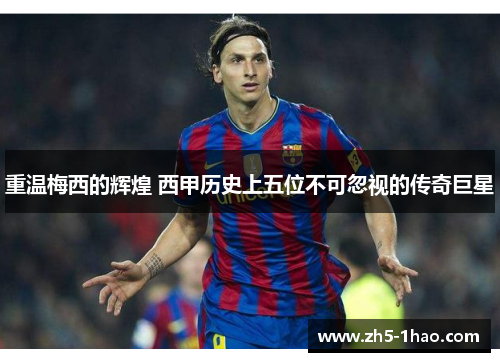重温梅西的辉煌 西甲历史上五位不可忽视的传奇巨星