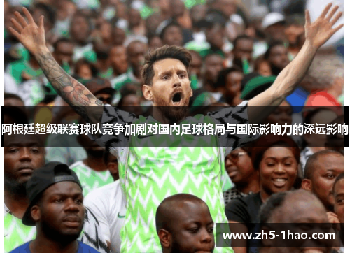 阿根廷超级联赛球队竞争加剧对国内足球格局与国际影响力的深远影响 阿根廷超级联赛球队竞争加剧对国内足球格局与国际影响力的深远影响