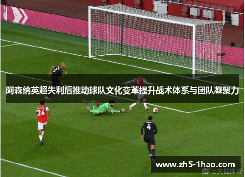 阿森纳英超失利后推动球队文化变革提升战术体系与团队凝聚力