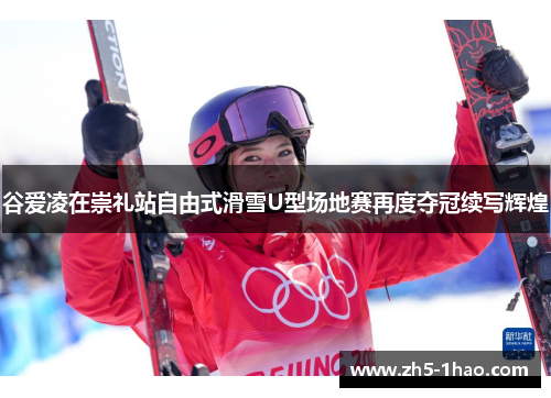 谷爱凌在崇礼站自由式滑雪U型场地赛再度夺冠续写辉煌