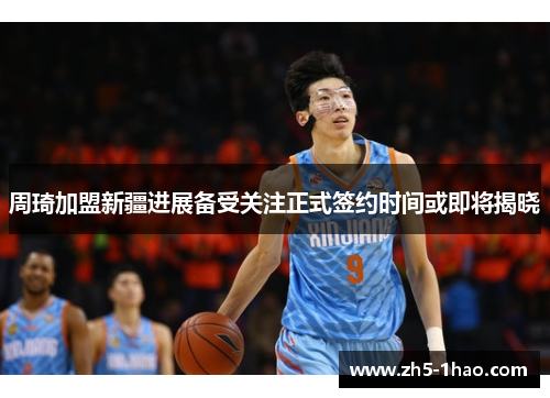 周琦加盟新疆进展备受关注正式签约时间或即将揭晓 周琦加盟新疆进展备受关注正式签约时间或即将揭晓
