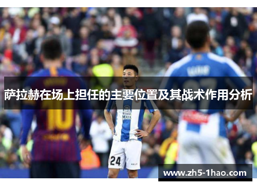 萨拉赫在场上担任的主要位置及其战术作用分析 萨拉赫在场上担任的主要位置及其战术作用分析