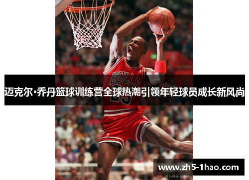 迈克尔·乔丹篮球训练营全球热潮引领年轻球员成长新风尚