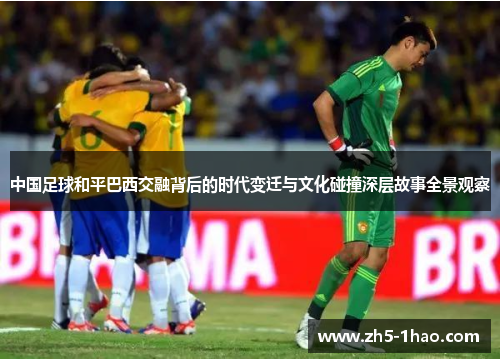 中国足球和平巴西交融背后的时代变迁与文化碰撞深层故事全景观察