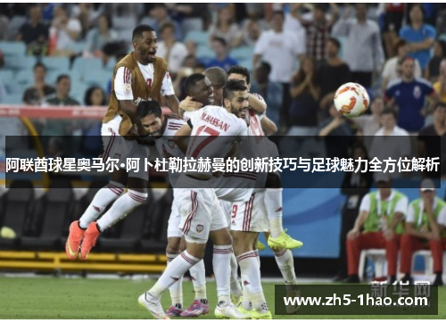 阿联酋球星奥马尔·阿卜杜勒拉赫曼的创新技巧与足球魅力全方位解析 阿联酋球星奥马尔·阿卜杜勒拉赫曼的创新技巧与足球魅力全方位解析