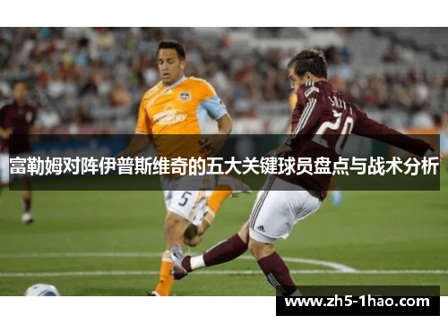 富勒姆对阵伊普斯维奇的五大关键球员盘点与战术分析